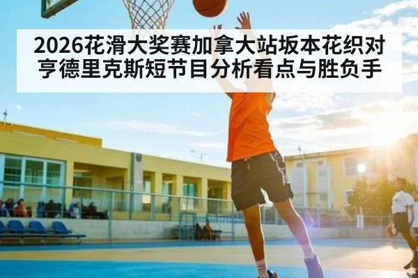 2026花滑大奖赛加拿大站坂本花织对亨德里克斯短节目分析看点与胜负手